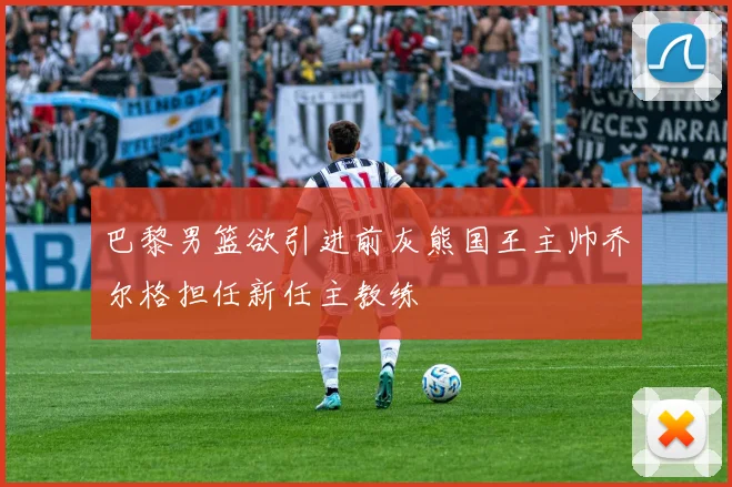 巴黎男篮欲引进前灰熊国王主帅乔尔格担任新任主教练