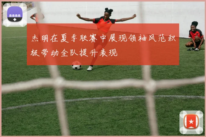 杰明在夏季联赛中展现领袖风范积极带动全队提升表现