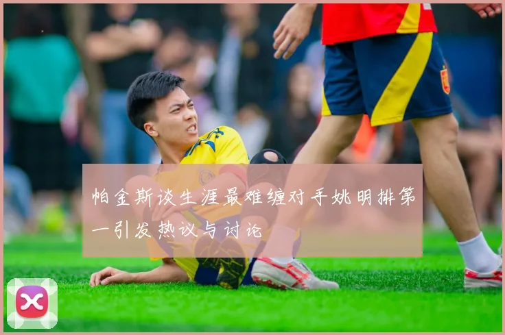 帕金斯谈生涯最难缠对手姚明排第一引发热议与讨论