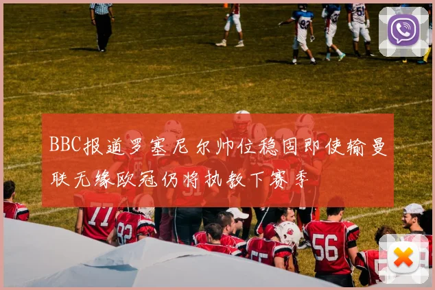BBC报道罗塞尼尔帅位稳固即使输曼联无缘欧冠仍将执教下赛季