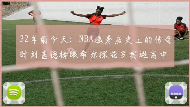 32年前今天：NBA选秀历史上的传奇时刻基德榜眼希尔探花罗宾逊高中状元回顾