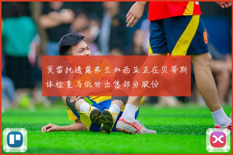 莫雷托透露弗兰加西亚正在贝蒂斯体检皇马低价出售部分股份