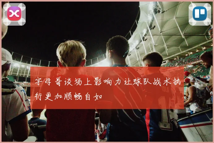 字母哥谈场上影响力让球队战术执行更加顺畅自如