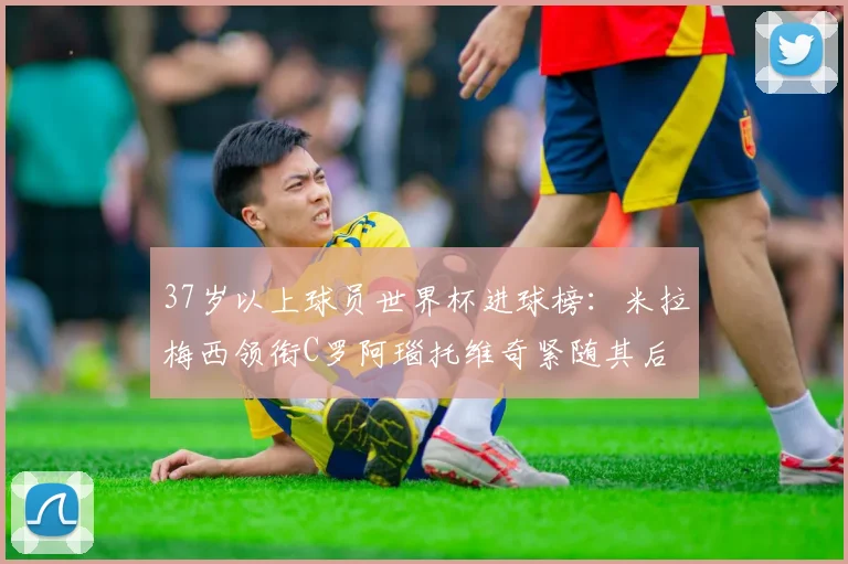 37岁以上球员世界杯进球榜：米拉梅西领衔C罗阿瑙托维奇紧随其后