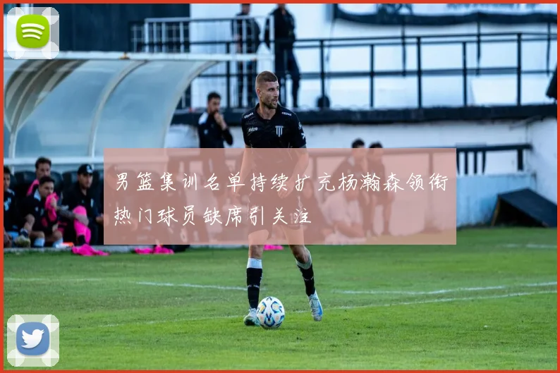 男篮集训名单持续扩充杨瀚森领衔热门球员缺席引关注