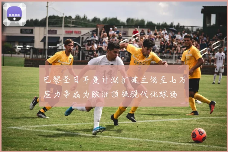 巴黎圣日耳曼计划扩建主场至七万座力争成为欧洲顶级现代化球场