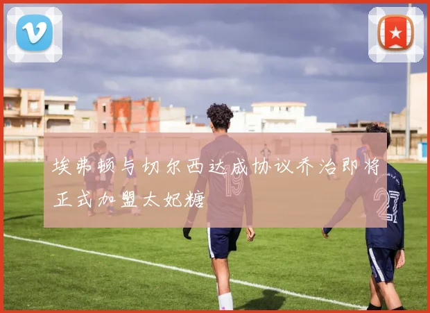 埃弗顿与切尔西达成协议乔治即将正式加盟太妃糖