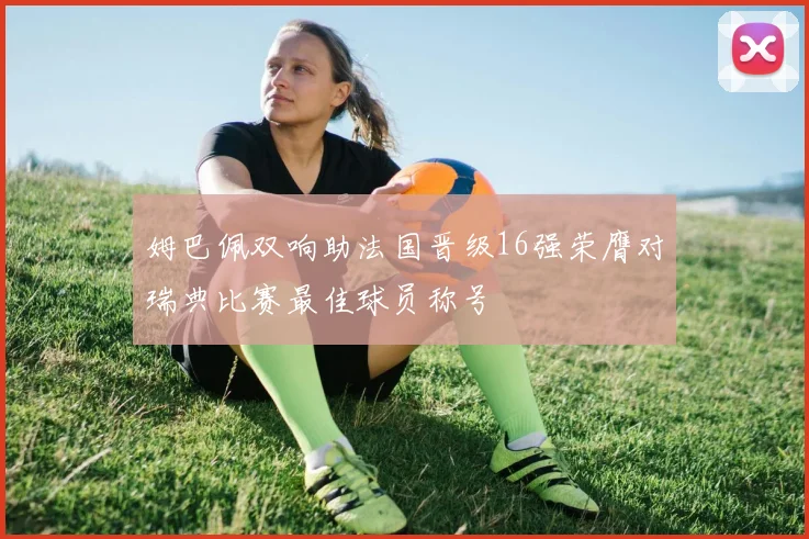 姆巴佩双响助法国晋级16强荣膺对瑞典比赛最佳球员称号