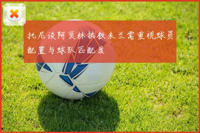 托尼谈阿莫林执教米兰需重视球员配置与球队匹配度