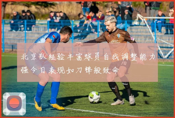 北京队经验丰富球员自我调整能力强今日表现如刀锋般致命