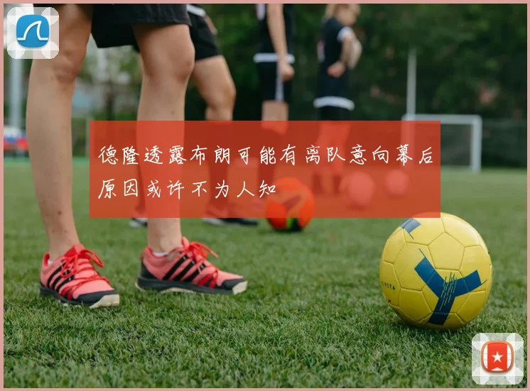 德隆透露布朗可能有离队意向幕后原因或许不为人知