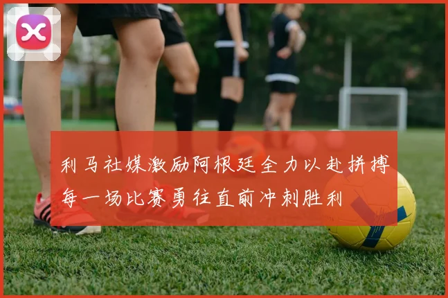 利马社媒激励阿根廷全力以赴拼搏每一场比赛勇往直前冲刺胜利
