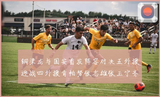 铜梁龙与国安首发阵容对决五外援迎战四外援肯帕努张志雄张玉宁齐上阵