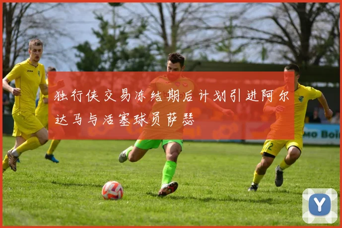 独行侠交易冻结期后计划引进阿尔达马与活塞球员萨瑟