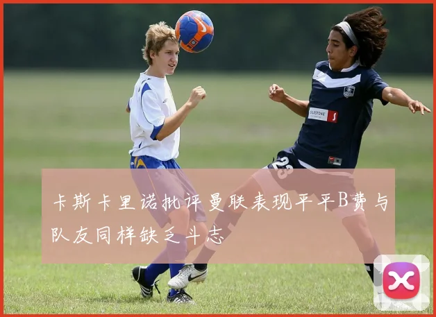 卡斯卡里诺批评曼联表现平平B费与队友同样缺乏斗志