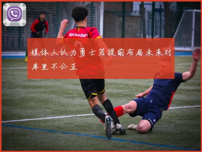 媒体人认为勇士若提前布局未来对库里不公正
