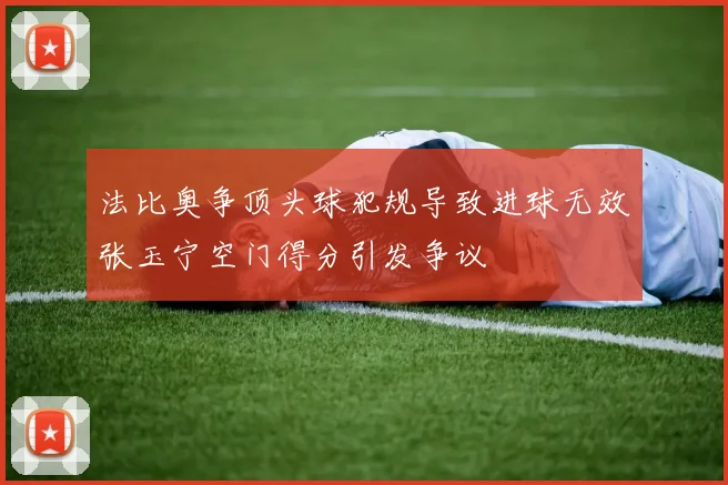 法比奥争顶头球犯规导致进球无效张玉宁空门得分引发争议