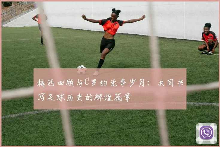 梅西回顾与C罗的竞争岁月：共同书写足球历史的辉煌篇章