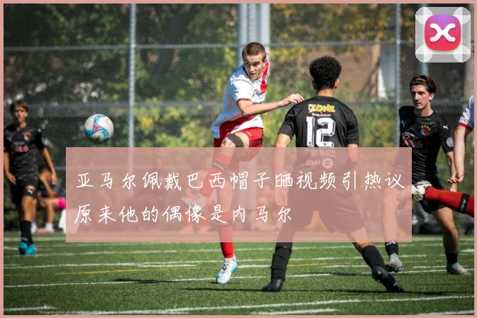 亚马尔佩戴巴西帽子晒视频引热议原来他的偶像是内马尔