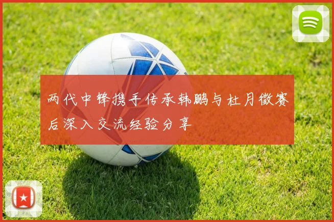 两代中锋携手传承韩鹏与杜月徵赛后深入交流经验分享