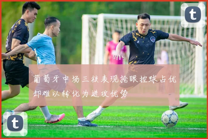 葡萄牙中场三核表现抢眼控球占优却难以转化为进攻优势